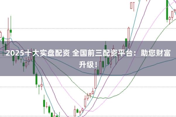 2025十大实盘配资 全国前三配资平台：助您财富升级！