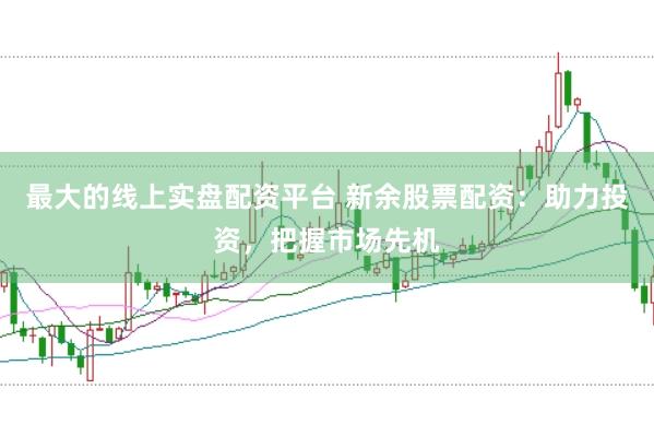 最大的线上实盘配资平台 新余股票配资：助力投资，把握市场先机