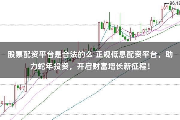 股票配资平台是合法的么 正规低息配资平台，助力蛇年投资，开启财富增长新征程！