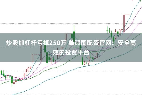炒股加杠杆亏掉250万 鑫鸿图配资官网：安全高效的投资平台