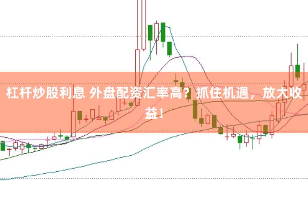 杠杆炒股利息 外盘配资汇率高？抓住机遇，放大收益！