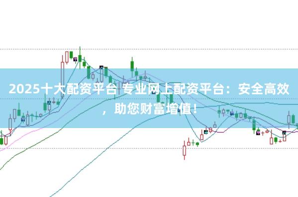 2025十大配资平台 专业网上配资平台：安全高效，助您财富增值！