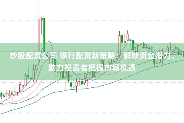 炒股配资公司 银行配资新策略：解锁资金潜力，助力投资者把握市场机遇