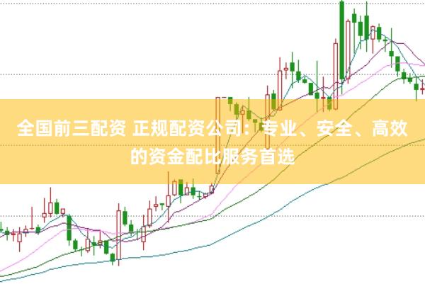 全国前三配资 正规配资公司：专业、安全、高效的资金配比服务首选