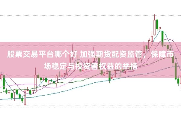 股票交易平台哪个好 加强期货配资监管，保障市场稳定与投资者权益的举措
