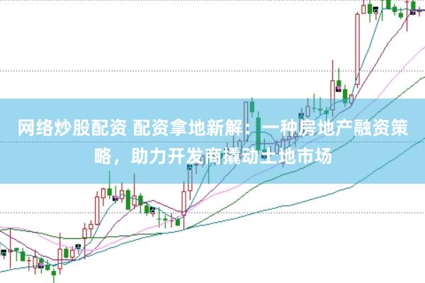 网络炒股配资 配资拿地新解：一种房地产融资策略，助力开发商撬动土地市场