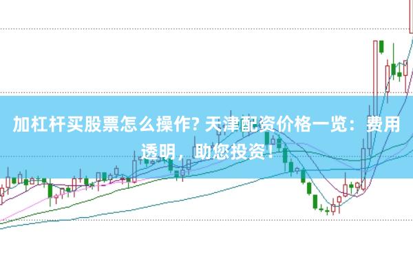 加杠杆买股票怎么操作? 天津配资价格一览：费用透明，助您投资！