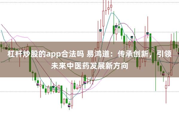 杠杆炒股的app合法吗 易鸿道:传承创新,引领未来中医药发展新方向