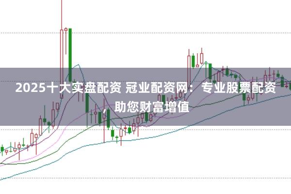 2025十大实盘配资 冠业配资网:专业股票配资,助您财富增值